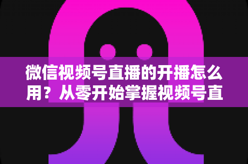 微信视频号直播的开播怎么用？从零开始掌握视频号直播全流程的实用指南