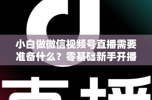 小白做微信视频号直播需要准备什么？零基础新手开播前的完整筹备清单与实操指南