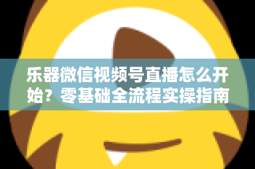 乐器微信视频号直播怎么开始?零基础全流程实操指南,助你从开播到涨粉变现一步到位 乐器微信视频号直播怎么开始?零基础全流程实操指南,助你从开播到涨粉变现一步到位