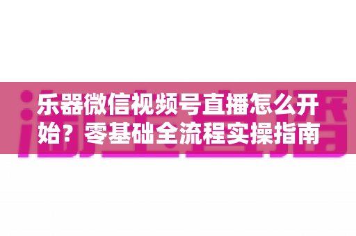 乐器微信视频号直播怎么开始？零基础全流程实操指南，助你从开播到涨粉变现一步到位