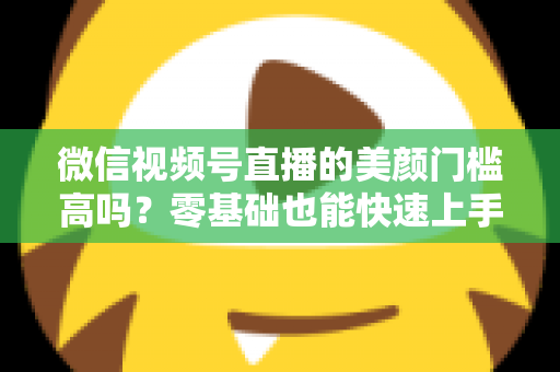 微信视频号直播的美颜门槛高吗？零基础也能快速上手的视频号美颜直播全攻略