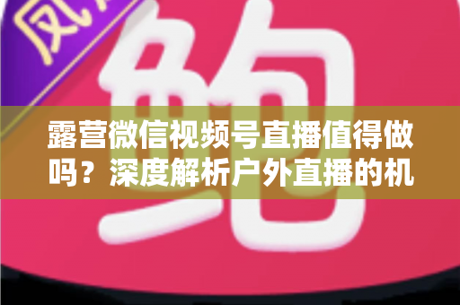 露营微信视频号直播值得做吗？深度解析户外直播的机遇、挑战与变现路径