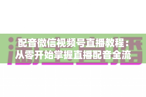 配音微信视频号直播教程：从零开始掌握直播配音全流程的实用指南
