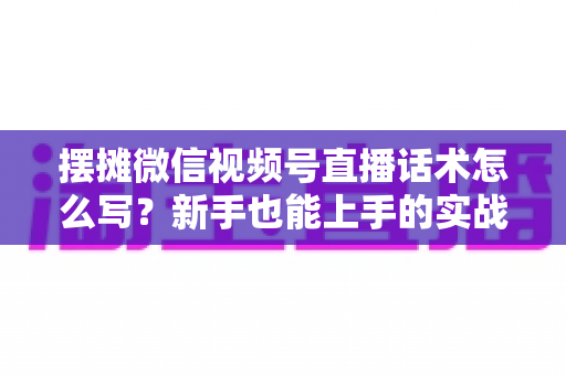 摆摊微信视频号直播话术怎么写？新手也能上手的实战话术指南与转化技巧全解析