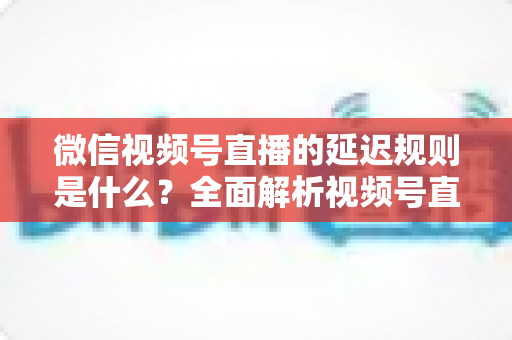 微信视频号直播的延迟规则是什么？全面解析视频号直播延迟机制、常见问题与降延迟实用技巧