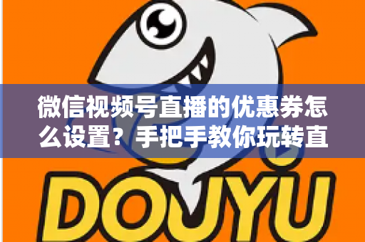 微信视频号直播的优惠券怎么设置？手把手教你玩转直播间优惠券营销，提升转化率与销售额