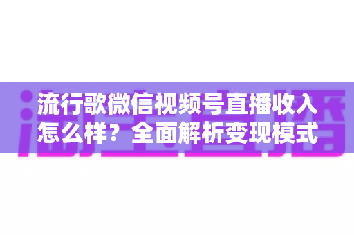 流行歌微信视频号直播收入怎么样？全面解析变现模式与赚钱技巧