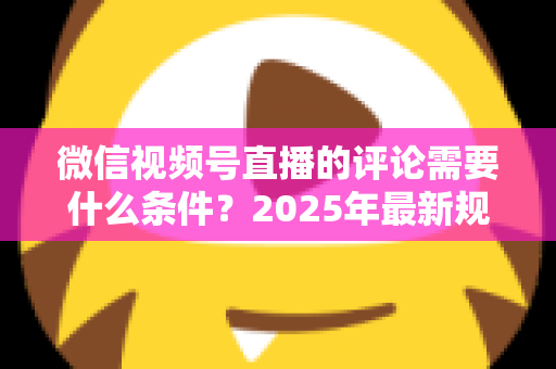 微信视频号直播的评论需要什么条件？2025年最新规则全解析与实操指南