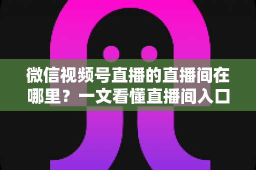 微信视频号直播的直播间在哪里？一文看懂直播间入口与查找方法的实用指南
