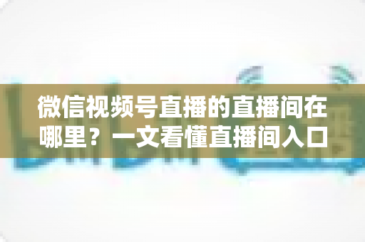 微信视频号直播的直播间在哪里？一文看懂直播间入口与查找方法的实用指南