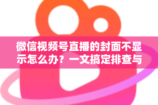微信视频号直播的封面不显示怎么办？一文搞定排查与修复全攻略