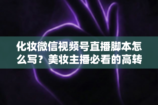 化妆微信视频号直播脚本怎么写？美妆主播必看的高转化直播全流程实战指南
