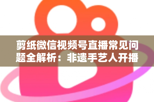 剪纸微信视频号直播常见问题全解析：非遗手艺人开播必备的避坑指南