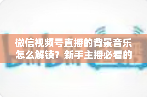微信视频号直播的背景音乐怎么解锁?新手主播必看的背景音乐解锁与设置全攻略 微信视频号直播的背景音乐怎么解锁?新手主播必看的背景音乐解锁与设置全攻略