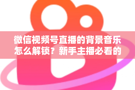 微信视频号直播的背景音乐怎么解锁?新手主播必看的背景音乐解锁与设置全攻略 微信视频号直播的背景音乐怎么解锁?新手主播必看的背景音乐解锁与设置全攻略