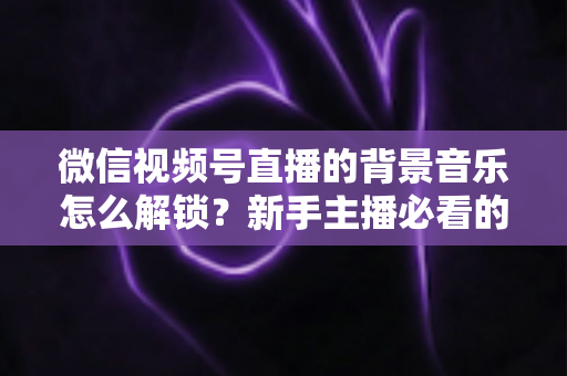 微信视频号直播的背景音乐怎么解锁？新手主播必看的背景音乐解锁与设置全攻略