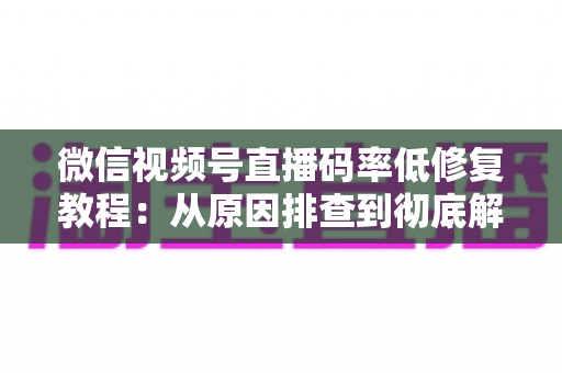 微信视频号直播码率低修复教程：从原因排查到彻底解决的完整实战指南