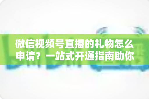 微信视频号直播的礼物怎么申请？一站式开通指南助你轻松解锁直播收益