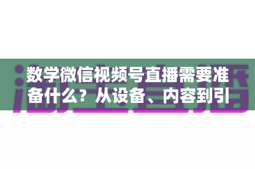 数学微信视频号直播需要准备什么？从设备、内容到引流的全方位开播指南
