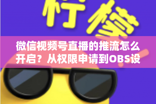 微信视频号直播的推流怎么开启?从权限申请到OBS设置的全流程实战指南 微信视频号直播的推流怎么开启?从权限申请到OBS设置的全流程实战指南