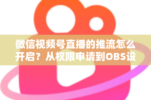微信视频号直播的推流怎么开启？从权限申请到OBS设置的全流程实战指南