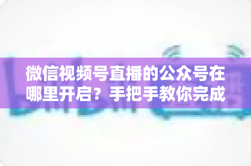 微信视频号直播的公众号在哪里开启？手把手教你完成绑定与直播设置全流程