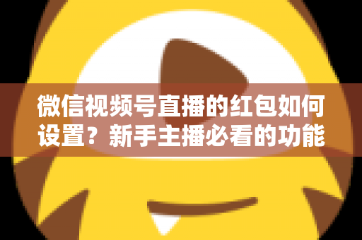 微信视频号直播的红包如何设置？新手主播必看的功能开启与实操全攻略