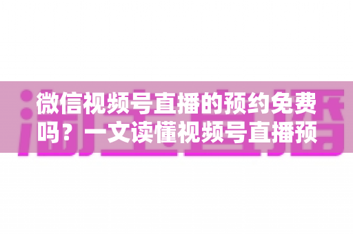 微信视频号直播的预约免费吗？一文读懂视频号直播预约功能的费用与使用全攻略