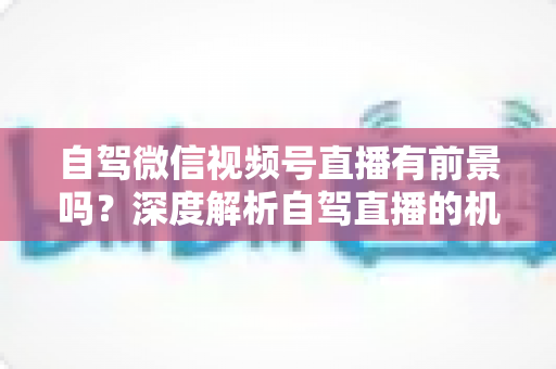 自驾微信视频号直播有前景吗？深度解析自驾直播的机遇、挑战与变现路径