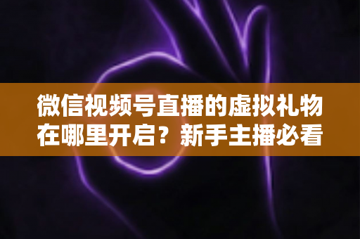 微信视频号直播的虚拟礼物在哪里开启？新手主播必看的完整开启教程与变现指南