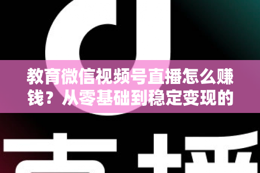 教育微信视频号直播怎么赚钱？从零基础到稳定变现的完整实战指南