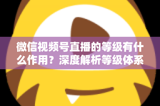微信视频号直播的等级有什么作用？深度解析等级体系的价值、玩法与提升全攻略