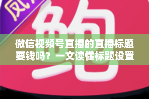 微信视频号直播的直播标题要钱吗？一文读懂标题设置规则与免费引流实战技巧