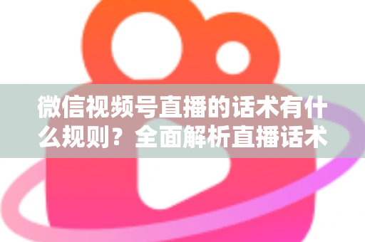 微信视频号直播的话术有什么规则？全面解析直播话术合规规范与实战应用指南