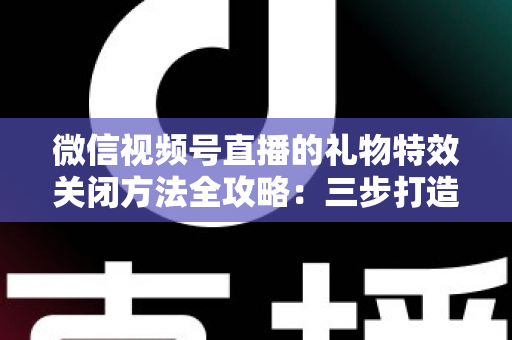 微信视频号直播的礼物特效关闭方法全攻略：三步打造清爽流畅的观看体验