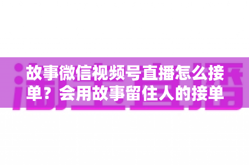 故事微信视频号直播怎么接单？会用故事留住人的接单实战全攻略
