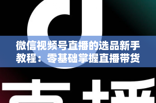 微信视频号直播的选品新手教程：零基础掌握直播带货选品逻辑与实战方法