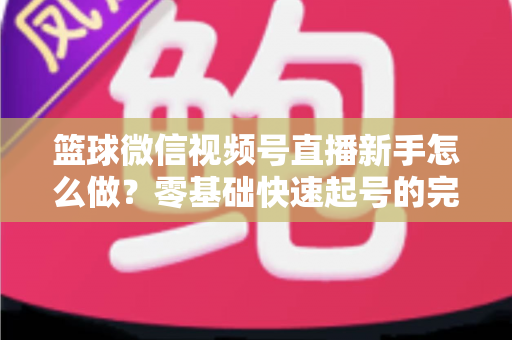 篮球微信视频号直播新手怎么做？零基础快速起号的完整实操指南