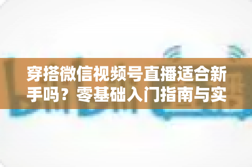 穿搭微信视频号直播适合新手吗？零基础入门指南与实战建议全解析