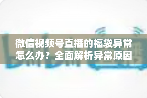 微信视频号直播的福袋异常怎么办?全面解析异常原因与实用解决方案 微信视频号直播的福袋异常怎么办?全面解析异常原因与实用解决方案