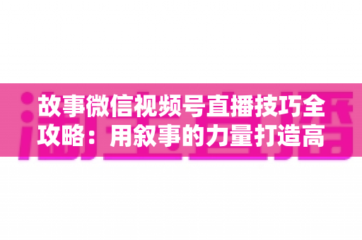 故事微信视频号直播技巧全攻略：用叙事的力量打造高人气、高转化直播间