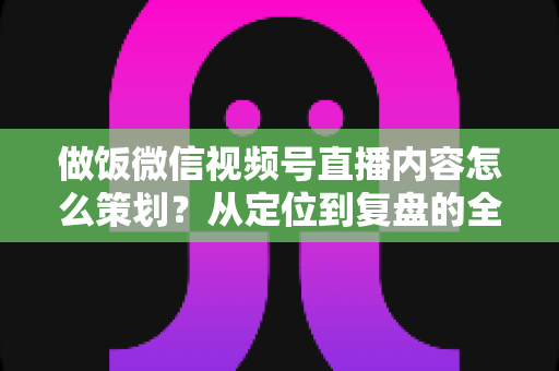 做饭微信视频号直播内容怎么策划？从定位到复盘的全流程实战指南，助你打造高人气美食直播间