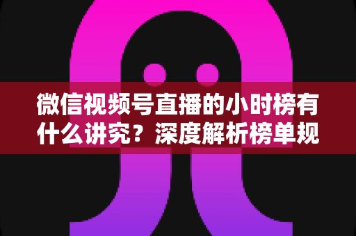 微信视频号直播的小时榜有什么讲究？深度解析榜单规则、冲榜技巧与避坑指南