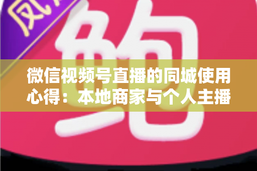 微信视频号直播的同城使用心得：本地商家与个人主播必备的实战流量指南