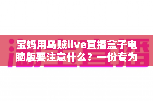 宝妈用乌贼live直播盒子电脑版要注意什么？一份专为妈妈群体准备的安全实用指南