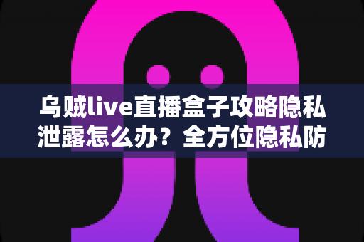 乌贼live直播盒子攻略隐私泄露怎么办？全方位隐私防护与紧急应对实用指南