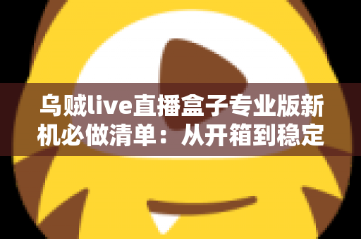 乌贼live直播盒子专业版新机必做清单：从开箱到稳定开播的保姆级设置指南