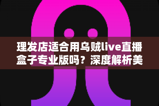 理发店适合用乌贼live直播盒子专业版吗？深度解析美发店直播引流与业绩增长的秘密武器