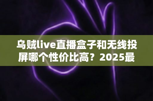 乌贼live直播盒子和无线投屏哪个性价比高？2025最新选购指南与深度对比分析