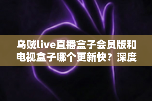 乌贼live直播盒子会员版和电视盒子哪个更新快？深度对比与选购全指南
